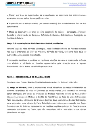 Central de Atendimento: (11) 3081-1156
                                                                                     www.corporativabrasil.com.br




• Alterar, em favor da organização, as probabilidades de ocorrência dos acontecimentos
abrangidos por sua esfera de competência; e/ou


• Prepará-la para o enfrentamento (ou aproveitamento) dos acontecimentos fora de sua
competência.


A Etapa se desenvolve ao longo de uma seqüência de passos – Concepção, Avaliação,
Geração e Interpretação de Cenários, Definição de Questões Estratégicas e Proposição de
Medidas de Futuro.


Etapa 3.3 – Avaliação de Medidas e Gestão de Resistências


Terceira Etapa da Fase de Visão Estratégica. Após o estabelecimento de Medidas realizado
nas Etapas anteriores, de Visão do Presente, de Visão de Futuro, cada uma delas deve ser
submetida a um processo de avaliação.


É necessário identificar e combinar as melhores soluções para que a organização enfrente
com eficácia e eficiência os desafios apresentados pela situação atual e aqueles
vislumbrados com o auxilio de cenários prospectivos.




FASE 4 - CONSOLIDAÇÃO DO PLANEJAMENTO


Consta de duas Etapas: Revisão (dos Dados Fundamentais do Sistema) e Decisão:


Na Etapa de Revisão, como o próprio nome indica, reveem-se os Dados Fundamentais do
Sistema, levantados ao início do processo de Planejamento, para constatar se deverão
sofrer alterações, em função da Avaliação de Medidas realizada ao final da fase anterior
(Etapa de Avaliação de Medidas e Gestão de Resistências da Fase de Visão Estratégica).
Após essa revisão, o Dirigente do Grupo de Controle deve submeter ao Decisor Estratégico,
para aprovação, uma minuta de Plano Estratégico que inclua a nova redação dos Dados
Fundamentais do Sistema, incorporando as Medidas surgidas ao longo do Planejamento e
mantendo inalterados os Dados que não necessitem sofrer alterações e que devam
permanecer em vigor.




               Proposta - Consultoria, Assessoria e Treinamento em Planejamento Estratégico
 