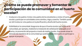 ¿Cómo se puede promover y fomentar la
participación de la comunidad en el huerto
escolar?
• Involucrar a los padres: Invitar a los padres de los estudiantes a visitar el huerto
escolar y participar en actividades como siembra, riego y cosecha. También puede
ser útil involucrar a los padres en la planificación y diseño del huerto escolar.
• Visibilidad en la comunidad: Asegurarse de que el huerto escolar sea visible en la
comunidad, por ejemplo, mediante la instalación de señalización adecuada en el
huerto y la promoción del proyecto a través de medios locales. Esto puede atraer la
atención de miembros de la comunidad que podrían estar interesados en participar o
apoyar el proyecto.
 