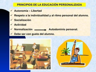 PRINCIPIOS DE LA EDUCACIÓN PERSONALIZADA Autonomía – Libertad  Respeto a la individualidad y al ritmo personal del alumno. Socialización Actividad Normalización  Autodominio personal. Debe ser con gusto del alumno.  