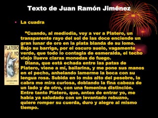 Texto de Juan Ramón Jiménez La cuadra    ” Cuando, al mediodía, voy a ver a Platero, un transparente rayo del sol de las doce enciende un gran lunar de oro en la plata blanda de su lomo. Bajo su barriga, por el oscuro suelo, vagamente verde, que todo lo contagia de esmeralda, el techo viejo llueve claras monedas de fuego.    Diana, que está echada entre las patas de Platero, viene a mí, bailarina, y me pone sus manos en el pecho, anhelando lamerme la boca con su lengua rosa. Subida en lo más alto del pesebre, la cabra me mira curiosa, doblando la fina cabeza de un lado y de otro, con una femenina distinción. Entre tanto Platero, que, antes de entrar yo, me había ya saludado con un levantado rebuzno, quiere romper su cuerda, duro y alegre al mismo tiempo.    