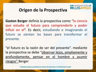 Gaston Berger definía la prospectiva como “la ciencia
que estudia el futuro para comprenderlo y poder
influir en el”. Es decir, estudiando e imaginando el
futuro se sientan las bases para transformar el
presente.
“el futuro es la razón de ser del presente”. mediante
la prospectiva se debe “observar lejos, ampliamente y
profundamente, pensar en el hombre y asumir
riesgos” Berger
Origen de la Prospectiva
 