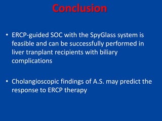 Conclusion
• ERCP-guided SOC with the SpyGlass system is
feasible and can be successfully performed in
liver tranplant recipients with biliary
complications
• Cholangioscopic findings of A.S. may predict the
response to ERCP therapy
 