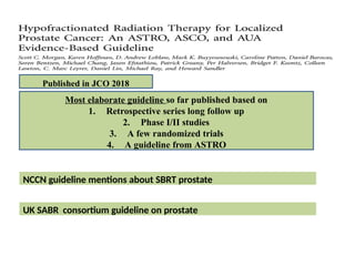 Most elaborate guideline so far published based on
1. Retrospective series long follow up
2. Phase I/II studies
3. A few randomized trials
4. A guideline from ASTRO
Published in JCO 2018
NCCN guideline mentions about SBRT prostate
UK SABR consortium guideline on prostate
 