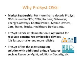 Why ProSyst OSGi
• Market Leadership: For more than a decade ProSyst
  OSGi is used in CPEs, STBs, Routers, Gateways,
  Energy Gateways, Control Panels, Mobile Devices,
  Cars, Trains, Trucks, Healthcare Devices, etc.

• ProSyst´s OSGi implementation is optimized for
  resource-constrained embedded devices:
  it is faster, smaller and more reliable

• ProSyst offers the most complete
  solution with additional unique features
  such as Resource Mgmt, additional Security, etc.
                                                      14
 