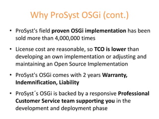 Why ProSyst OSGi (cont.)
• ProSyst's field proven OSGi implementation has been
  sold more than 4,000,000 times
• License cost are reasonable, so TCO is lower than
  developing an own implementation or adjusting and
  maintaining an Open Source Implementation
• ProSyst's OSGi comes with 2 years Warranty,
  Indemnification, Liability
• ProSyst´s OSGi is backed by a responsive Professional
  Customer Service team supporting you in the
  development and deployment phase
                                                      15
 