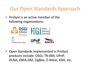 Our Open Standards Approach
• ProSyst is an active member of the
  following organizations:




• Open Standards implemented in ProSyst
  products include: OSGi, TR-069, UPnP,
  DLNA, OMA-DM, ZigBee, Z-Wave, KNX, etc.
                                            5
 