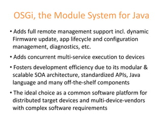 OSGi, the Module System for Java
• Adds full remote management support incl. dynamic
 Firmware update, app lifecycle and configuration
 management, diagnostics, etc.
• Adds concurrent multi-service execution to devices
• Fosters development efficiency due to its modular &
 scalable SOA architecture, standardized APIs, Java
 language and many off-the-shelf components
• The ideal choice as a common software platform for
 distributed target devices and multi-device-vendors
 with complex software requirements
                                                        6
 