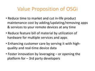 Value Proposition of OSGi
• Reduce time to market and cut in-life product
 maintenance cost by adding/updating/removing apps
 & services to your remote devices at any time
• Reduce feature bill of material by utilization of
 hardware for multiple services and apps
• Enhancing customer care by serving it with high-
 quality and real-time device data
• Foster innovation by leveraging – or opening the
 platform for – 3rd party developers

                                                      7
 