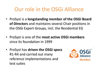 Our role in the OSGi Alliance
• ProSyst is a longstanding member of the OSGi Board
  of Directors and maintains several Chair positions in
  the OSGi Expert Groups, incl. the Residential EG

• ProSyst is one of the most active OSGi members
  since its foundation in 1999

• ProSyst has driven the OSGi specs
  R1-R4 and carried out many
  reference implementations and
  test suites
                                                      8
 