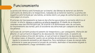 Funcionamiento
 La protección térmica está formada por un bimetal, dos láminas de material con distinto
coeficiente de dilatación a la temperatura, rodeadas de un material resistivo. La protección
magnética está formada por una bobina, un núcleo móvil y un juego de contactos para cerrar o
interrumpir el circuito. 
 El principio de funcionamiento se basa en dos efectos que produce la corriente eléctrica al
circular: el efecto térmico o calórico y el efecto magnético. El diseño de un disyuntor
considera esos dos efectos para que, de acuerdo a un determinado valor de corriente,
su funcionamiento sea normal, pero al excederse sea detectado por cualquiera de los dos
mecanismos.
 Un exceso de corriente producirá aumento de temperatura y, por consiguiente, dilatación del
bimetal, el cual activará el dispositivo de desconexión. Del mismo modo, el aumento de
corriente produce atracción del núcleo, el cual activará el dispositivo de desconexión.
En ambos casos, el disyuntor cuenta con un sistema de enclavamiento mecánico o traba que
impide la reconexión automática del dispositivo. Para restablecer el paso de energía debe
eliminarse la causa que provocó el exceso de corriente, destrabar el mecanismo bajando la
palanca manualmente y luego volviéndola a subir.
 