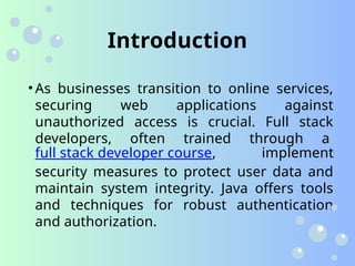 Introduction
• As businesses transition to online services,
securing web applications against
unauthorized access is crucial. Full stack
developers, often trained through a
full stack developer course, implement
security measures to protect user data and
maintain system integrity. Java offers tools
and techniques for robust authentication
and authorization.
 