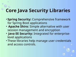Core Java Security Libraries
• Spring Security: Comprehensive framework
for Spring Boot applications
• Apache Shiro: Simple alternative with user
session management and encryption
• Java EE Security: Integrated for enterprise-
level applications
• These libraries help manage user credentials
and access controls.
 