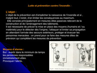 Lutte et prévention contre l’incendie :

L’objet :
L’objet de la prévention est d’empêcher la naissance de l’incendie et si ,
malgré tout, il éclot, d’en limiter les conséquences au maximum.
Elle consiste principalement en mesures dites passives relevant de la
construction et de l’aménagement des bâtiments.
Il est nécessaire de prévoir la mise en place des moyens (humains et / ou
matériels) pour le détecter dès l’origine, l’attaquer et limiter sa propagation
en attendant l’arrivée des secours extérieurs, protéger et évacuer les
personnes menacées : on prend pour ce faire des mesures dites de
prévision qui complètent les mesures de prévention.

Moyens d’alarme :
But : avertir dans le minimum de temps
les personnes responsables
immédiatement utiles.
Provoquer l’alerte.

 