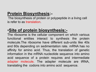 Protein Biosynthesis:-
The biosynthesis of protein or polypeptide in a living cell
is refer to as translation.
•Site of protein biosynthesis:-
The ribosome is the cellular component on which various
functional entities interact to synthesis the protein
molecule.The ribosome have different sub-units like 40s
and 60s depending on sedimentation rate. mRNA has no
affinity for amino acid. Thus, the translation of genetic
information in the mRNA nucleotide sequence into amino
acid sequence of a protein requires and intermediate
adapter molecule. The adapter molecule are tRNA,
translating the codons into amino acid sequence.
 