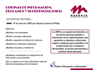 OFICINAS DE INFORMACION, RECLAMOS Y SUGERENCIAS (OIRS) UN POCO DE HISTORIA… 1990    Se crean las OIRS por Decreto Supremo Nº680. La OIRS es un espacio de atención, en el cual las personas accedan e interactúen con la administración, que garantice su derecho a informarse, sugerir y reclamar para contribuir a la conformación de un Gobierno democrático, al servicio permanente y continuo de las personas. Informar Atender a los interesados Recibir y estudiar sugerencias Recibir, responder y/o derivar los reclamos Registrar las solicitudes ciudadanas Realizar encuestas y mediciones Establecer coordinación con dispositivos de información y comunicación Ser un espacio en el cual se difunda la carta de Derechos Ciudadanos de la Institución Énfasis: Orientación e Información 