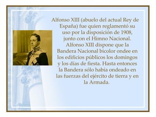 Alfonso XIII (abuelo del actual Rey de España) fue quien reglamentó su uso por la disposición de 1908, junto con el Himno Nacional. Alfonso XIII dispone que la Bandera Nacional bicolor ondee en los edificios públicos los domingos y los días de fiesta. Hasta entonces la Bandera sólo había ondeado en las fuerzas del ejército de tierra y en la Armada.  