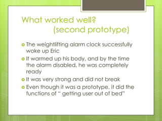 What worked well?
(second prototype)
 The weightlifting alarm clock successfully
woke up Eric
 It warmed up his body, and by the time
the alarm disabled, he was completely
ready
 It was very strong and did not break
 Even though it was a prototype, it did the
functions of “ getting user out of bed”
 