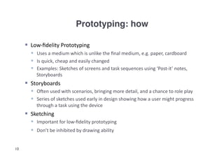 Prototyping: how!

       Low-­‐ﬁdelity	
  Prototyping	
  
          Uses	
  a	
  medium	
  which	
  is	
  unlike	
  the	
  ﬁnal	
  medium,	
  e.g.	
  paper,	
  cardboard	
  
          Is	
  quick,	
  cheap	
  and	
  easily	
  changed	
  
          Examples:	
  Sketches	
  of	
  screens	
  and	
  task	
  sequences	
  using	
  ‘Post-­‐it’	
  notes,	
  
            Storyboards	
  
       Storyboards	
  
          Ogen	
  used	
  with	
  scenarios,	
  bringing	
  more	
  detail,	
  and	
  a	
  chance	
  to	
  role	
  play	
  
          Series	
  of	
  sketches	
  used	
  early	
  in	
  design	
  showing	
  how	
  a	
  user	
  might	
  progress	
  
            through	
  a	
  task	
  using	
  the	
  device	
  	
  
       Sketching	
  
          Important	
  for	
  low-­‐ﬁdelity	
  prototyping	
  
          Don’t	
  be	
  inhibited	
  by	
  drawing	
  ability	
  	
  


10
 