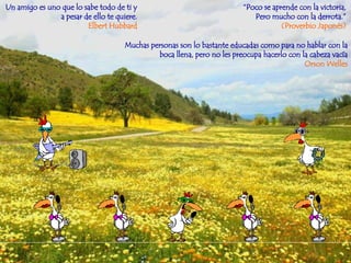 “ Poco se aprende con la victoria, Pero mucho con la derrota.” (Proverbio Japonés) Un amigo es uno que lo sabe todo de ti y  a pesar de ello te quiere.  Elbert Hubbard   Muchas personas son lo bastante educadas como para no hablar con la boca llena, pero no les preocupa hacerlo con la cabeza vacía Orson Welles 