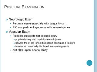 PHYSICAL EXAMINATION
 Neurologic Exam
 Peroneal nerve especially with valgus force
 R/O compartment syndrome with severe injuries
 Vascular Exam
 Palpable pulses do not exclude injury
 popliteal artery and medial plateau injuries
 beware the of the knee dislocation posing as a fracture
 beware of posteriorly displaced fracture fragments
 ABI <0.9 urgent arterial study
 