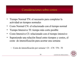 Consideraciones sobre costos Tiempo Normal TN: el necesario para completar la actividad en tiempos normales Costo Normal CN: el relacionado con el tiempo normal Tiempo Intensivo TI: tiempo más corto posible Costo Intensivo CI: relacionado con el tiempo intensivo Suponiendo una relación lineal entre tiempos y costos, el costo  de intensificación para acortar una semana Costo de intensificación por semana= CI – CN / TN - TI 