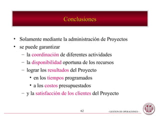 Conclusiones Solamente mediante la administración de Proyectos se puede garantizar la  coordinación  de diferentes actividades la  disponibilidad  oportuna de los recursos lograr los  resultados  del Proyecto en los  tiempos  programados a los  costos  presupuestados y la  satisfacción de los clientes  del Proyecto 