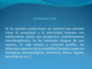 Se ha querido confeccionar un material que permita
tratar la sexualidad y la afectividad humana con
adolescentes, desde una perspectiva verdaderamente
interdisciplinaria. Se ha intentado integrar de una
manera, lo más amena y vivencial posible, los
diferentes aspectos de la sexualidad humana (aspectos
biológicos, antropológicos, históricos, éticos, legales,
psicológicos, etc.).
 
