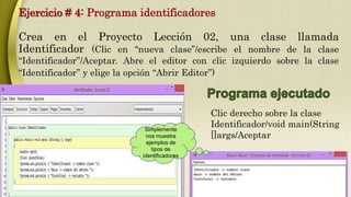 Ejercicio # 4: Programa identificadores 
Crea en el Proyecto Lección 02, una clase llamada 
Identificador (Clic en “nueva clase”/escribe el nombre de la clase 
“Identificador”/Aceptar. Abre el editor con clic izquierdo sobre la clase 
“Identificador” y elige la opción “Abrir Editor”) 
Simplemente 
nos muestra 
ejemplos de 
tipos de 
identificadores 
Clic derecho sobre la clase 
Identificador/void main(String 
[]args/Aceptar 
 