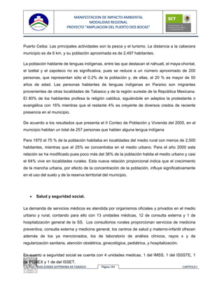 MANIFESTACION DE IMPACTO AMBIENTAL
                                      MODALIDAD REGIONAL
                           PROYECTO “AMPLIACION DEL PUERTO DOS BOCAS”



Puerto Ceiba: Las principales actividades son la pesca y el turismo. La distancia a la cabecera
municipio es de 6 km. y su población aproximada es de 2,497 habitantes.

La población hablante de lenguas indígenas, entre las que destacan el náhuatl, el maya-chontal,
el tzeltal y el zapoteco no es significativa, pues se reduce a un número aproximado de 200
personas, que representan sólo el 0.2% de la población y, de ellas, el 20 % es mayor de 50
años de edad. Las personas hablantes de lenguas indígenas en Paraíso son migrantes
provenientes de otras localidades de Tabasco y de la región sureste de la República Mexicana.
El 80% de los habitantes profesa la religión católica, siguiéndole en adeptos la protestante o
evangélica con 16% mientras que el restante 4% es creyente de diversos credos de reciente
presencia en el municipio.

De acuerdo a los resultados que presenta el II Conteo de Población y Vivienda del 2005, en el
municipio habitan un total de 257 personas que hablan alguna lengua indígena

Para 1970 el 75 % de la población habitaba en localidades del medio rural con menos de 2,500
habitantes, mientras que el 25% se concentraba en el medio urbano. Para el año 2000 esta
relación se ha modificado pues poco más del 36% de la población habita el medio urbano y casi
el 64% vive en localidades rurales. Esta nueva relación proporcional indica que el crecimiento
de la mancha urbana, por efecto de la concentración de la población, influye significativamente
en el uso del suelo y de la reserva territorial del municipio.




   •   Salud y seguridad social.


La demanda de servicios médicos es atendida por organismos oficiales y privados en el medio
urbano y rural, contando para ello con 13 unidades médicas, 12 de consulta externa y 1 de
hospitalización general de la SS. Los consultorios rurales proporcionan servicios de medicina
preventiva, consulta externa y medicina general, los centros de salud y materno-infantil ofrecen
además de los ya mencionados, los de laboratorio de análisis clínicos, rayos x y de
regularización sanitaria, atención obstétrica, ginecológica, pediátrica, y hospitalización.


En cuanto a seguridad social se cuenta con 4 unidades medicas, 1 del IMSS, 1 del ISSSTE, 1
de PEMEX y 1 de del ISSET.
 UNIVERSIDAD JUÁREZ AUTÓNOMA DE TABASCO       Página 181                                      CAPITULO I 
 