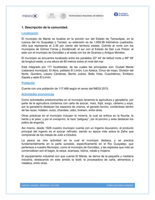 ENERGIA: PASADO, PRESENTE Y FUTURO NÚÑEZ MAYORGA GERARDO
1. Descripción de la comunidad.
Localización
El municipio de Mante se localiza en la porción sur del Estado de Tamaulipas, en la
cuenca del río Guayalejo o Tamesí; su extensión es de 1,699.98 kilómetros cuadrados,
cifra que representa el 2.38 por ciento del territorio estatal. Colinda al norte con los
municipios de Gómez Farías y Xicoténcatl; al sur con el Estado de San Luis Potosí: al
este con el municipio de González y al oeste con los de Ocampo y Antiguo Morelos.
El municipio se encuentra localizado entre los paralelos 22º 44′ de latitud norte y 98º 58′
de longitud oeste, a una altura de 80 metros sobre el nivel del mar.
Está integrado por 171 localidades, de las cuales las principales son: Ciudad Mante
(cabecera municipal), El Abra, poblado El Limón, Los Azteca, Cinco de mayo, División del
Norte, Quintero, Lázaro Cárdenas, Benito Juárez, Bella Vista, Cuauhtémoc, Emiliano
Zapata y ejido El Limón.
Población
Cuenta con una población de 117,468 según el censo del INEGI 2015.
Actividades económicas
Como actividades predominantes en el municipio tenemos la agricultura y ganadería, por
parte de la agricultura contamos con caña de azúcar, maíz, frijol, sorgo, cártamo y soya;
por la ganadería destacan los espacios de crianza, el ganado bovino, contándose dentro
de las razas, holstein, suizo, charolais, cebú, braham, entre otras.
Otras prácticas en el municipio incluyen la minería, la cual se enfoca en la flourita, la
barita y el yeso; y por el ovicaprino, la raza “peliguey”, por el porcino y aves destacan los
pollos de engorda.
Así mismo, desde 1928 nuestro municipio cuenta con un Ingenio Azucarero, el producto
principal del ingenio es el azúcar refinado, siendo su época más activa la Zafra que
comprende de los meses de Julio a Octubre.
La pesca es otra actividad en la cual el municipio destaca, y se practica
fundamentalmente en la parte suroeste, específicamente en el Río Guayalejo, que
pertenece a nuestro Municipio, como al municipio de González, y las especies que más se
comercializan son el bagre, la carpa, acampay, lobina, robalo y mojarra.
El equipamiento industrial con que cuenta El Mante, se deriva de la pequeña y mediana
industria, destacando en este ámbito la textil, la procesadora de caña, alimenticia y
metálica, entre otras.
 