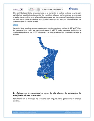 ENERGIA: PASADO, PRESENTE Y FUTURO NÚÑEZ MAYORGA GERARDO
Otra actividad económica preponderante es el comercio, el cual se sustenta en una gran
variedad de establecimientos dentro del municipio, algunos pertenecientes a empresas
privadas de renombre, otros a la mediana empresa, así como pequeños establecimientos
de particulares, caracterizándose en todos los casos por su atención y la calidad en los
productos y servicios que ofrecen.
Clima
La región tiene un clima semiseco extremoso, con temperaturas medias de 40º a 46º C en
los meses de junio y julio, así como mínimas de 4º a 26º C en los meses de noviembre; la
precipitación alcanza los 1,000 milímetros; los vientos dominantes provienen del este y
sureste.
2. ¿Existen en tu comunidad o cerca de ella plantas de generación de
energía eléctrica en operación?
Actualmente en el municipio no se cuenta con ninguna planta generadora de energía
eléctrica.
 