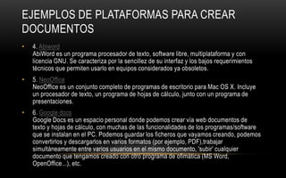 EJEMPLOS DE PLATAFORMAS PARA CREAR
DOCUMENTOS
•   4. Abiword
    AbiWord es un programa procesador de texto, software libre, multiplataforma y con
    licencia GNU. Se caracteriza por la sencillez de su interfaz y los bajos requerimientos
    técnicos que permiten usarlo en equipos considerados ya obsoletos.
•   5. NeoOffice
    NeoOffice es un conjunto completo de programas de escritorio para Mac OS X. Incluye
    un procesador de texto, un programa de hojas de cálculo, junto con un programa de
    presentaciones.
•   6. Google docs
    Google Docs es un espacio personal donde podemos crear vía web documentos de
    texto y hojas de cálculo, con muchas de las funcionalidades de los programas/software
    que se instalan en el PC. Podemos guardar los ficheros que vayamos creando, podemos
    convertirlos y descargarlos en varios formatos (por ejemplo, PDF),trabajar
    simultáneamente entre varios usuarios en el mismo documento, 'subir' cualquier
    documento que tengamos creado con otro programa de ofimática (MS Word,
    OpenOffice...), etc.
 