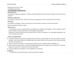 GOTITAS DE AMOR FABIOLA CABANILLAS SIERRALTA
Recepción de los niños y niñas
Actividades permanentes.
ACTIVIDAD DE APRENDIZAJE
Problematización:
Formulamos las siguientes preguntas: ¿Ustedes creen que podríamos hacer una historia con todos los insectos que hemos
conocido?
Propósito y organización
Les indicamos a nuestros niños y niñas que el día de hoy elaboraremos nuestro cuento acerca de los insectos
Motivación
Les contamos un pequeño y creativo cuento acerca de unos insectos aventureros con títeres de brocheta.
Hacemos preguntas referidas al cuento.
Saberes previos
Les proponemos crear sus propias historias, planteándoles las siguientes interrogantes: ¿Cómo empezaría nuestro
cuento? ¿Quiénes serían los personajes? ¿Cómo podemos organizarnos?
Brindamos el tiempo suficiente para que nuestros niños y niñas den respuestas a las interrogantes planteadas y las
vamos anotando en la pizarra
Gestión y acompañamiento
▪ La docente fomenta la creación de sus propios títeres de insectos, para ellos pide a los niños que sugieran 4 insectos
diferentes y por votación cada uno ira eligiendo que insecto quiere realizar, de tal manera que haya un grupo que haga
una abeja, una hormiga, etc.
▪ Luego se organizan por grupos, se les proporciona cartulinas, tijeras, temperas, lápices, limpiapipas, etc.
▪ Ellos crearan sus propios títeres y luego por afinidad organizaran nuevos grupos para la creación de sus historias,
dejamos un momento de socialización y creación de historias
▪ Luego les pedimos que compartan con sus compañeros sus creaciones.
Evaluación:
❖ Realizamos un recuento de todo lo que hicimos durante la mañana.
 