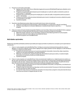 3. Programa movimientos adicionales.
a. Agregue dos o tres setos más en diferentes lugares de la escena WhiteRabbitProjectpara utilizarlos como
obstáculos para el conejo.
b. Programe un movimiento adicional para que el conejito gire un cuarto de vuelta a la derecha cuando se
pulsa la tecla "R" del teclado.
c. Programe otro movimiento para que el conejito gire un cuarto de vuelta a la izquierda cuando se pulsa la
tecla "L" del teclado.
d. Pruebe la animación yutilice las teclas del teclado para mover el conejito por la escena,evitando la pared,
el conejo blanco y los setos.
e. Guarde el proyecto.
4. Guarde la clase Biped para poder utilizar el procedimiento hop en otras animaciones.
a. Haga clic en el botón de la lista de clases,seleccione Biped y, a continuación,elija de nuevo Biped.
b. Guarde la clase Biped en el directorio MyClasses mediante el botón Save to class file.c. Guarde el
proyecto.
5. Cree una nueva animación desde el separador Starters en el menú New.Seleccione la plantilla Far Easty agregue
la liebre de marzo en el lado izquierdo del escenario mirando a la derecha a través de la pantalla.
a. Mediante el botón Classes Listy la clase Biped,agregue la clase Biped guardada al nuevo proyecto.
b. Haga que la liebre de marzo salte por la pantalla seis veces.
c. Guarde el proyecto como EastMarchHare.
Actividades opcionales:
Realice las siguientes actividades prácticas opcionales para seguir poniendo en práctica los conceptos que ha aprendido en
esta lección.
1. Cree un nuevo proyecto con la plantilla Sea Floor. Configure una escena inicial para la búsqueda de un tesoro.
Agregue un submarino,delfines yvarios peces.Agregue coral, algas y plantas marinas.Agregue un cofre del tesoro
y coloque un objeto escondido dentro.
a. Programe el submarino para que se mueva hacia adelante,hacia atrás,hacia arriba,abajo,izquierda y
derecha con las teclas del teclado y las teclas de flecha.
b. Mediante una sentencia IF, programe la tapa del cofre del tesoro para que se abra y muestre el objeto
escondido si el submarino choca con el cofre del tesoro.
c. Guarde el proyecto.
2. Cree un nuevo proyecto con la plantilla Snow.Cree una escena de montaña con un objeto de persona subido a un
yak de nieve recorriendo las montañas nevadas hasta un campo base.El campo base necesita algunos elementos
que traerá el yak de nieve. Coloque otros objetos sobre el yak de nieve, que debe llevarlos a la gente del campo
base.El campo base tiene gente,tiendas de campaña,banderas de plegaria y otros objetos.
a. Programe el yak de nieve para que se mueva hacia adelante,hacia atrás,a la izquierda y a la derecha con
las teclas de flecha del teclado.
b. Programe el yak de nieve para que diga algo cuando se pulse la tecla Z (busque en Internet para averiguar
el ruido que hacen los yaks de nieve).
c. Si el yak de nieve choca con la tienda de campaña en el campo base,programe a las personas del campo
base para que vitoreen la llegada del yak de nieve.
Copyright © 2015, Oracle y/o sus filiales. Todos los derechos reservados. Oracle y Java son marcas comerciales registradas de Oracle y/o sus filiales. Todos los demás nombres pueden
ser marcas comerciales de sus respectivos propietarios.
 