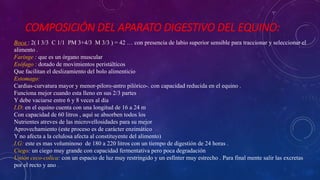 COMPOSICIÓN DEL APARATO DIGESTIVO DEL EQUINO:
Boca : 2( I 3/3 C 1/1 PM 3+4/3 M 3/3 ) = 42 … con presencia de labio superior sensible para traccionar y seleccionar el
alimento .
Faringe : que es un órgano muscular
Esófago : dotado de movimientos peristálticos
Que facilitan el deslizamiento del bolo alimenticio
Estomago:
Cardias-curvatura mayor y menor-piloro-antro pilórico-. con capacidad reducida en el equino .
Funciona mejor cuando esta lleno en sus 2/3 partes
Y debe vaciarse entre 6 y 8 veces al día
I.D: en el equino cuenta con una longitud de 16 a 24 m
Con capacidad de 60 litros , aquí se absorben todos los
Nutrientes atreves de las microvellosidades para su mejor
Aprovechamiento (este proceso es de carácter enzimático
Y no afecta a la celulosa afecta al constituyente del alimento)
I.G: este es mas voluminoso de 180 a 220 litros con un tiempo de digestión de 24 horas .
Ciego: un ciego muy grande con capacidad fermentativa pero poca degradación
Unión ceco-colica: con un espacio de luz muy restringido y un esfínter muy estrecho . Para final mente salir las excretas
por el recto y ano .
 