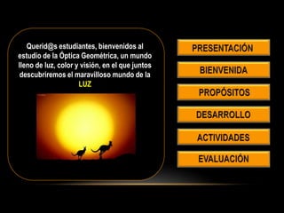 Querid@s estudiantes, bienvenidos al
estudio de la Óptica Geométrica, un mundo
lleno de luz, color y visión, en el que juntos
descubriremos el maravilloso mundo de la
LUZ
 