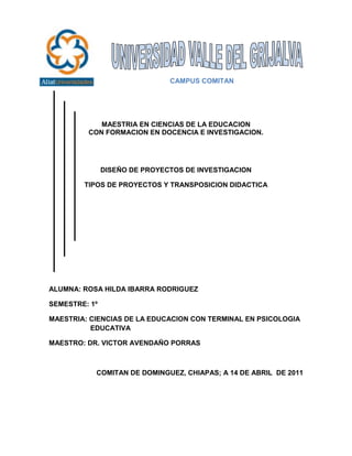 -228600-457200<br />                           CAMPUS COMITAN <br />MAESTRIA EN CIENCIAS DE LA EDUCACION<br />CON FORMACION EN DOCENCIA E INVESTIGACION.<br />DISEÑO DE PROYECTOS DE INVESTIGACION<br />TIPOS DE PROYECTOS Y TRANSPOSICION DIDACTICA<br />ALUMNA: ROSA HILDA IBARRA RODRIGUEZ<br />SEMESTRE: 1º <br />MAESTRIA: CIENCIAS DE LA EDUCACION CON TERMINAL EN PSICOLOGIA  EDUCATIVA                                                                                                                           <br />MAESTRO: DR. VICTOR AVENDAÑO PORRAS<br />COMITAN DE DOMINGUEZ, CHIAPAS; A 14 DE ABRIL  DE 2011<br />RESUMEN<br />En este ensayo trata de una manera, reflexionar basada en la educación y la función que abre camino a los tipos de proyectos y a la transposición didáctica para replantear el saber escolar y el sentido social de la propia escuela, cuyo núcleo es la construcción de nuevas forma de relación entre los conocimientos y los individuos. Expone sobre los tipos de proyectos y la transposición didáctica como una estrategia para la educación a una nueva concepción para la construcción del pensamiento complejo, para fundamentar el análisis e interpretación de la información, y en promover una perspectiva en la comprensión y construcción de nuevos proyectos a realizar.<br />Que el docente domine los planes y programas comprendiendo las competencias que se pretenden desarrollar y como es que estas pueden alcanzarse, gestionando ambiente de aprendizaje áulico (didáctica), y que los conocimientos adquiridos para saberlos desarrollar con destrezas y habilidades para que el alumno pueda desarrollar y adquirir con los aspectos cognitivos y emocionales.<br />Los tipos de proyectos son utilizados para que el alumno aprenda a regular sus propios procesos de aprendizaje, sus resultados y reflexionar sobre lo que ya ha aprendido.<br />ABSTRACT<br />This essay is a way, thinking based on education and the function that opens the way to the types of projects and didactic approachrethink school knowledge and social sense of the school, whosecore is the construction of new form relationship betweenknowledge and individuals.<br />Talks about the types of projects anddidactic transposition as a strategy for education to a new conceptfor the construction of complex thought, to support the analysis and interpretation of information, and fostering an understanding andperspective on new construction projects performed.<br />Dominate the teaching plans and programs comprising the powersare to be developed and how these can be achieved by managingcourtly learning environment (teaching), and the knowledge to know them develop skills and abilities so that students can develop andacquire cognitive and emotional aspects.<br />The types of projects are used to allow students to learn to regulatetheir own learning processes, their results and reflect on what theyhave learned.<br />Ensayo<br />TIPOS DE PROYECTOS Y TRANSPOSICION DIDACTICA <br />La educación es una fase importante para todos ya que engloba una diversidad de factores tanto políticos, sociales, culturales, económicos, psicológicos, científicos, y es una herramienta del saber para que nos formemos intelectualmente, y podamos tener nuestro propio pensamiento.<br />En la educación tiene un fin a lograr en el proceso educativo, que es el desarrollar armónica e integralmente todas las potencialidades de cada individuo, aun que esto puede parecer por una parte algo pretencioso e idealista, en realidad lo es, por que en la vida real se puede observar que “el ser” de la educación se vuelve más bien un “debe ser”, es decir, en las escuelas los docentes se preocupan más por el producto ( conocimientos, aprendizajes, aptitudes, etc.) que los alumnos deben lograr, y por lo tanto se inclinan más en el plano del desarrollo intelectual para el logro de los objetivos y en consecuencia acreditar tal conocimiento de los alumnos pertenecientes a una materia, curso, etc.<br />Los conocimientos se vienen multiplicando y profundizando de año en año, con mas fuerzas, de acuerdo al avance de la ciencia, las necesidades exigen ya no conocimientos repetitivos  y disciplinarios si no que exigen competencias y conocimientos en el alumno, frente a este avance en la formación, la educación tiene como reto fundamental formar hombres y mujeres con actitudes positivas, con capacidad  de buscar información actualizados, seleccionar, sistematizar, utilizar nuevos conocimientos, todo esto es mas bien conocido como competencias, un termino que actualmente en todos los niveles educativos esta de moda, aunque , los docentes  aun no comprenden lo que implica, esta nueva forma de ver y evaluar a los alumnos, debe verse acompañado  necesariamente  de una toma de conciencia por parte del alumno de cómo es que aprende y que método o estilo aplica para ser capaz  de adquirir  los conocimientos , todo esto, obliga a los docentes conocer el aspecto metodológico, científico  y los estilos  de aprendizaje de su materia  para motivar a los estudiantes su uso y mejorar el rendimiento  académico  de los alumnos. <br />Como sabemos hoy en día el profesor desempeña un papel importante dentro del plan educativo, buscando las necesidades de los educandos para que obtengan mediante de el, los conocimientos que en el se encuentren formados, no solo aplicar los conocimientos y la enseñanza, sino la relación entre el profesor y el alumno, buscando interacción y para lograr comunicación, efectividad entre alumno y maestro, para lograr la socialización entre compañeros, principalmente obtener la confianza de los alumnos, por eso debe estar preparado para orientar correctamente el aprendizaje de sus alumnos, utilizando para ello proyectos con métodos y técnicas.<br />La preocupación por la calidad de la educación nos ha llevado a considerar, entre otros factores, el importante papel que desempeña el docente en el proceso educativo y es importante destacar que, en gran medida, la labor del docente depende de su formación con diversos tipos de proyectos educativos que convenga para el conocimiento pedagógico adquirido, el dominio de las “materias” que va a impartir, las destrezas de comunicación y relación que desarrolle, el dominio de los materiales didácticos dinámicos y llamativos en relación con la enseñanza y el aprendizaje.<br />En el aprendizaje de la enseñanza y sus relaciones no debe incluir el compromiso de crear un clima pedagógico que dé contenido, programa o como evaluarlos a distintos ritmos, procesos, sino que  debe buscar formas y relaciones internas para la apropiación y, fundamentalmente, para la producción de conocimientos, para que se de la relación de alumnos profesores para que fluyan las ideas.  <br />Por eso es necesario que los docentes adopten por la facilitación para que sean capaces de contribuir a la innovación y a ser creativos, y estén dispuestos a ello, sean capaces de hacer frente a las incertidumbres, estén interesados en el aprendizaje durante toda la vida y preparados para ello, hayan adquirido sensibilidad social y capacidades de comunicación, sean capaces de trabajar en equipos, y establecer una relación de aprendizaje para que provoque el dialogo reflexivo entre sus alumnos y así alcanzar que los alumnos tengan un aprendizaje críticamente reflexivo, ósea que ellos lo apropien a sus propias ideas y sean mas entendibles para ellos. <br />Convertirse en facilitador es difícil porque  en el proceso de enseñanza –aprendizaje es muy complejo y el papel del docente es importante ante los diferentes  modos de aprender, anteriormente  los docentes veían y en algunos casos aun conciben a la educación como un proceso homogéneo, donde los alumnos aprenden igual, cuando, se sabe que no es así  ya que todos tenemos una representación distintas de los aprendizajes.<br />El maestro como facilitador se convierte no sólo en el mediador entre los conocimientos y los alumnos, ya no es él el que simplemente los imparte, sino que los alumnos participan en lo que aprenden, pero para lograr la participación del alumno se deben crear estrategias que permitan que el alumno a que sea mas fácil en el procedimiento de los programas y que se halle dispuesto y motivado para aprender. <br />Los tipos de proyectos se realizan con el fin de enseñar algo, a partir de una planificación flexible  de las actividades que vienen determinados en los planes y programas de un contenido, por las formas de evaluación y los aprendizajes esperados; son estrategias que integran los contenidos.<br /> Estos métodos facilitadores conllevan a al profesor a tener un apoyo con beneficios de que sus alumnos se desarrollen y aprendan a ser críticos, que puedan descifrar un problema para luego solucionarlo, no solo  esperen que todo lo resuelva el profesor, y aprender a ser mas independientes y ser dueños de sus fracasos.<br />“Los proyectos se conforman de un conjunto de actividades relacionadas que responden a ciertos propósitos educativos” CITATION Gra07 \l 2058  (Cubillos, 2007)<br />En un proyecto todos participan a partir de lo que saben hacer, pero también a partir de lo que necesitan aprender. Por eso el maestro debe procurar que la participación constituya un reto para los estudiantes.<br />Los proyectos son estrategias didácticas que representan una oportunidad para que los niños, jóvenes, adultos apliquen los conocimientos adquiridos  en el curso a partir de una problemática elegida por ellos mismos que les permita actuar como exploradores del mundo para indagar y actuar de manera crítica y participativa.<br />Los proyectos educativos se hicieron para mejorar las actitudes, normas para promover a los alumnos que sean críticos, reflexivos, participativos, promotores de su propio conocimiento, responsables, socialmente y culturalmente, a través del desarrollo de una cultura científica, tecnológica desarrollando la investigación a través de las TICS para mejorar el aprendizaje, aprovechar el tiempo de clases, elaborar un plan de trabajo y utilizar libros para ampliar mas nuestra metodología y que sean mas modernos y dinámicos, apropiados al medio de trabajo.<br />La finalidad de los proyectos es recuperar y aplicar conceptos para el logro de competencias para la vida, abordar sobre problemas cotidianos y buscarle una posible solución.<br />Los proyectos se centran en el papel de los alumnos, quienes son los participantes, y el profesor es el que debe coordinar y mediar su trabajo, orientarlos a encontrar espacios que respondan a sus dudas e inquietudes y así diseñar procedimientos de trabajo colaborativo que les permitan relacionarse de manera cada vez mas para desarrollar proyectos que se refieran a su medio social. <br />“La metodología de un proyecto consta de tres fases: planeación, desarrollo y socialización<br />En la planeación, el profesor y los alumnos comprenden el alcance de la situación del problema y la definición de propósitos que se tiene que obtener, el profesor debe indagar antes para formularles preguntas para que ellos reflexionen de manera conjunta la importancia de investigarlo y proponer soluciones. <br />En el desarrollo el docente también de proponer actividades para que ellos, y guiarlos a que definan las actividades mas adecuadas que promuevan la investigación y el análisis de la temática seleccionada, a partir de la consulta de libros, internet y diversas fuentes, la realización de entrevistas y salidas de campo. Los alumnos deben realizar las actividades como croquis, folletos, maquetas, dibujos, etc.<br />En la socialización el alumno de comunicar sus ideas y descubrimientos, presentaciones orales, ensayos, dramatizaciones, simulaciones, conferencias y mesas redondas, entre otras.” CITATION Gra07 \l 2058  (Cubillos, 2007)<br />El trabajo de los proyectos propone la solución de problemas o situaciones significativas como detonador para atender los contenidos curriculares y como medio del aprendizaje y la participación colectiva. Los proyectos permiten atender diferentes finalidades que tienen vinculación con los aprendizajes, las relaciones maestro-alumno, la organización de actividades y los intereses educativos generales. Los proyectos permiten identificar conocimientos ya aprendidos para propiciar nuevos conocimientos para que se hagan notorios los aprendizajes, y se generen aprendizajes más concretos para realizar actividades para atender las dudas para ver como adquieren el conocimiento.<br />La evaluación de los proyectos debe centrarse en la mera participación de los alumnos y que sea de manera individual y grupal para así ver el desarrollo de las actividades que realizaron, así como la aplicación de los conocimientos en su vida cotidiana. <br />Hay diferentes tipos de proyectos educativos, que mencionare a continuación: <br />“Proyecto Integral Comunitario: <br />Son aquellos que se realizan en una institución educativa; a partir de la observación e investigación de sus necesidades y problemas con la finalidad de desarrollar acciones que lleven a lograr el objetivo propuesto a nivel académico, administrativo y comunitario; y todo su entorno social con el fin  de alcanzar una calidad de vida para todos.<br />Proyecto Pedagógico de Aula <br />Es un instrumento de planificación de la enseñanza; a través de la cual los docentes tienen la oportunidad de organizar y programar el proceso de enseñanza aprendizaje que serán impartidos para un mayor alcance del aprendizaje significativo; teniendo en cuenta la realidad, la expresión y la realidad del aula.  <br />Proyecto de integración<br />Con estos proyectos se busca afianzar las habilidades adquiridas en el manejo de las herramientas informáticas, para profundizar el uso significativo de las TIC con otras asignaturas “ CITATION Gra07 \l 2058  (Cubillos, 2007)<br />Estos tipos de proyectos educativos organizan  una serie de acciones relacionados con la escuela como en la administración para dar buenos servicios en torno a mejorar el aprendizaje en el espacio áulico, para dar una mejor planeación de programas, y elementos como las TIC  para asegurar los esperados aprendizajes y así tengan una mayor calidad en el desarrollo de sus competencias para una propuesta formativa para que su aprendizaje se autosuficiente y de calidad y pueda afrontarse a la realidad en los problemas que tenga en su vida cotidiana.<br />Los proyectos áulicos se originan a partir del interés de maestro y estudiantes, y se realiza para aprender sobre un determinado tema, para alcanzar un propósito o resolver un problema,  se planifica, se ejecuta y evalúa entre el maestro y el estudiante.<br />En el ámbito educativo los proyectos nos permiten preveer la efectividad de los procesos enseñanza- aprendizaje, para utilizar las estrategias o propósitos adecuados para alcanzar que sean un proyecto de acción y que de cómo resultado una buena opción para llevar a cabo en cualquier escuela.<br />El estudio de la didáctica es hacer interacción de aprendizaje en el aula que sea mas dinámica, para una buena construcción de aprendizajes mediante el dialogo para que se convierta en sujetos activos de la enseñanza, y el aprendizaje, y el aula este en un contexto de interrelación comunicativa.<br />En el arte del enseñar existen diversas estrategias, como el este que es la transposición didáctica, que “Todo proyecto social de enseñanza y aprendizaje se constituye dialécticamente con la identificación y la designación de contenidos y saberes como contenidos a enseñar” CITATION Yve98 \l 2058  (Chevallard, 3ª edición, 1998)<br />La transposición didáctica es una herramienta transversal en los diversos aprendizajes de las asignaturas del currículo y a través de eso se vuelve un instrumento de aprendizaje para comprender y orientar los procesos de aprendizaje de la misma como un instrumento social que debe tener sentido en todas las acciones que pasen en la vida cotidiana. <br />La transposición nos sirve para organizar una serie de acciones para definir al cual debe llegar el docente en los programas que va a enseñar, porque este nos ayuda a los aprendizajes esperados por los alumnos y por consiguiente al desarrollo de su enseñanza-aprendizaje.<br />La transposición didáctica es como un elemento esencial en dicha actividad dentro del ámbito educativo y para los docentes en el aula, ya que organiza la practica educativa en cierta forma, así dar una buena formación para los alumnos conforme a lo que se esta impartiendo como objetivo para favorecer el aprendizaje del alumno.<br />La transposición es un factor de mucha ayuda porque es aquella que permite que contenidos  le vayan a servir  para que se haga con efectividad su proceso de enseñanza-aprendizaje, y es que la didáctica nos ayuda a organizar los criterios construidos por enfoques y estrategias para dar como resultado el saber de cada uno.<br />La aplicación de la transposición didáctica es a partir de los aprendizajes esperados ya que es una de las bases para la movilización de los saberes, y para obtener las evidencias del nivel de desempeño. Un proceso permanente que se logra, desarrolla a lo largo de toda la vida de las personas, por ello, se ha de dotar los conocimientos y competencias básicas que resulten necesarias en la sociedad actual permitiéndole valores que sustenten la practica de la ciudadanía con la finalidad de estimular el deseo de seguir aprendiendo y la capacidad de aprender por si mismos conlleva una intencionalidad al futuro cuando estos conocimientos, habilidades o actitudes aprendidas se hagan necesarias.<br />La transposición didáctica nos sirve como enunciados que incluyen los contenidos básicos que el alumno debe aprender para acceder a conocimientos cada vez más complejo en un contexto de aprendizaje.<br />Revelan que las actividades, conceptos, habilidades y actitudes de aprendizaje deben considerar respecto a los contenidos, orientan los procesos de aprendizaje, son referente fundamental para el diseño de estrategias de aprendizaje y parámetros de evaluación puedan ser desglosados, especificados y complementado según el medio, currículos educando<br />El profesor desempeña un papel importante dentro del plan educativo, buscando las necesidades de los educandos para que obtengan mediante el docente, los conocimientos que en el se encuentren formados, no solo aplicar los conocimientos y la enseñanza, sino la relación entre el profesor y el alumno, buscando interacción y para lograr comunicación, efectividad entre alumno y maestro, para lograr la socialización entre compañeros, principalmente obtener la confianza de los alumnos, por eso debe estar preparado para orientar correctamente el aprendizaje de sus alumnos, utilizando para ello métodos y técnicas. En la acción del educador debe estar incluido un modelo para que los estudiantes tengan un ejemplo a seguir y se desarrolle las destrezas para el dialogo reflexivo a fin de ayudarlos a encontrar salida para sus dificultades de aprendizaje.<br />Es necesario entender a la Educación como una práctica social, que se desarrolla y responde a un contexto histórico y social específico. Estos proyectos implican que el trabajo del maestro trascienda en el ambiente del aula y que cada acto educativo es siempre nuevo, irrepetible; es necesario considerar las condiciones del grupo, del contexto y del momento histórico para diseñar cada uno de estos actos. <br />Los tipos de proyectos educativos se hacen con la necesidad, ya que existen nuevos paradigmas, de abordar problemas prioritarios de interés nacional, promoviendo así la contribución que comprometa a la buena formación docente favorecer la difusión de los conocimientos que permitan lograr una adecuada actualización y desarrollo de los profesionales en cualquier áreas de la sociedad.<br />Todo ser humano es distinto y por ende aprende de maneras diferentes, todo individuo en el proceso de aprendizaje  hecha mano de los estilos de aprendizaje, dichos estilos también son conocidos como sistema de representación que toda posee. <br />El proceso de enseñanza –aprendizaje es muy complejo y el papel del docente es importante ante los diferentes  modos de aprender, anteriormente  los docentes veían y en algunos casos aun conciben a la educación como un proceso homogéneo, donde los alumnos aprenden igual, cuando, se sabe que no es así  ya que todos tenemos una representación distintas de los aprendizajes. Los proyectos de aprendizaje son formas en las cuales el individuo puede aprender fácilmente, habilidades de acuerdo a los órganos de los sentidos y cada alumno se adapta  mejor a uno de ellos, estos nos ayudan a retener la información efectivamente y así mismo poder propiciar un aprendizaje significativo.<br />Las tipos de proyectos y  la transposición didáctica son temas y conceptos que no hay que tratar  por aparte, es necesario analizarlas juntas ya que se llevan de la mano y son de suma importancia para poder lograr una adecuación de calidad a través del estudio  para un buen aprendizaje.<br />La educación es un fenómeno muy complejo, resulta difícil describir exactamente que es la educación, pues esta engloba implícita o explícitamente una diversidad de factores tanto políticos, sociales, culturales, económicos, psicológicos, científicos, etc., en términos más o menos generales, pues todavía se deben considerar las necesidades del país al que se refiere; aunque a grandes rasgos la educación tiene un fin a lograr en el proceso educativo, que es el desarrollar armónica e integralmente todas las potencialidades de cada individuo, aunque esto puede parecer por una parte algo pretencioso e idealista, en realidad lo es, por que en la vida real se puede observar que “el ser” de la educación se vuelve más bien un “debe ser”, es decir, en las escuelas los docentes se preocupan más por el producto ( conocimientos, aprendizajes, aptitudes, etc.) que los alumnos deben lograr, y por lo tanto se inclinan más en el plano del desarrollo intelectual para el logro de los objetivos y en consecuencia acreditar tal conocimiento de los alumnos pertenecientes a una materia, curso, etc.<br />
