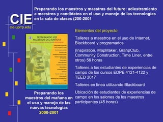 Preparando los maestros del mañana en el uso y manejo de las nuevas tecnologías 2000-2001 Preparando los maestros y maestras del futuro: adiestramiento  a maestros y candidatos en el uso y manejo de las tecnolog ía s  en la sala de clases (200-2001 Elementos del proyecto:   Talleres a maestros en el uso de Internet, Blackboard y programados (Inspiration. MapMaker, GrahpClub, Community Construction, Time Liner, entre otros) 56 horas Talleres a los estudiantes de experiencias de campo de los cursos EDPE 4121-4122 y TEED 3017 Talleres en línea utilizando Blackboard Ubicación de estudiantes de experiencias de campo en los salones de los maestros participantes (45 horas) cie.uprrp.edu 