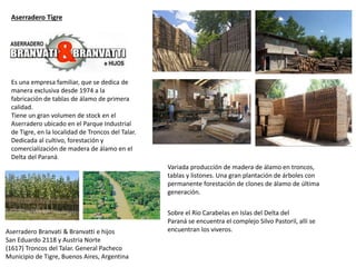 Variada producción de madera de álamo en troncos,
tablas y listones. Una gran plantación de árboles con
permanente forestación de clones de álamo de última
generación.
Es una empresa familiar, que se dedica de
manera exclusiva desde 1974 a la
fabricación de tablas de álamo de primera
calidad.
Tiene un gran volumen de stock en el
Aserradero ubicado en el Parque Industrial
de Tigre, en la localidad de Troncos del Talar.
Dedicada al cultivo, forestación y
comercialización de madera de álamo en el
Delta del Paraná.
Sobre el Río Carabelas en Islas del Delta del
Paraná se encuentra el complejo Silvo Pastoril, allí se
encuentran los viveros.
Aserradero Tigre
Aserradero Branvati & Branvatti e hijos
San Eduardo 2118 y Austria Norte
(1617) Troncos del Talar. General Pacheco
Municipio de Tigre, Buenos Aires, Argentina
 