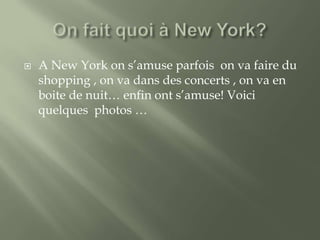 

A New York on s’amuse parfois on va faire du
shopping , on va dans des concerts , on va en
boite de nuit… enfin ont s’amuse! Voici
quelques photos …

 