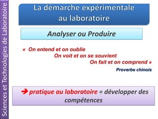 SciencesetTechnologiesdeLaboratoire
Analyser ou Produire
« On entend et on oublie
On voit et on se souvient
On fait et on comprend »
Proverbe chinois
 pratique au laboratoire = développer des
compétences
 
