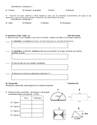Esta definición corresponde a
A) Simetral B) Tranversal de gravedad C) Altura D) Bisectriz
5.- “Conjunto de cosas, personas o datos elegidos al azar, que se consideran representativos del grupo al que
pertenecen y que se toman para estudiar o determinar las características del grupo”.
Esta definición corresponde a
A) Datos B) Población C) Muestra D) Homogeneo.
II. Verdadero y Falso 2 ptos. c/u Total Item 6 ptos.
4.- Marca con una V si es Verdadero y con una F si es Falso. Justifica si es falso en el recuadro respectivo
En estadística, la mediana es el valor con mayor frecuencia en una tabla de frecuencia.
En estadística se denomina mediana al dato que se encuentran en el lugar central de una muestra
ordenada de datos.
El color de ojos es una variable cuantitativa.
El Area de un círculo se calcula por medio de π r2
III.- Desarrollo Total Item 25
Responde y desarrolla cada pregunta en el espacio asignado.
1 2
5.- Calcula el área y perímetro : de la figura o de la parte
sombreada según corresponda. 12 ptos
____ _______________________ 3 4
 