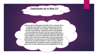 Debilidades de la Web 2.0
Cada uno de los internautas de la Web 2.0 son “autores” de los
contenidos que vuelan en la Red, siempre que se trate de
“creaciones originales”. Sin embargo, nada impide que una
obra de “nueva creación” pueda incluir, total o parcialmente,
una obra previa de otro autor. Esto es lo que se denomina
“obra compuesta”. Para evitar problemas tipificados legalmente
sería necesario contar con la autorización del autor de la obra
previa o bien usar la misma dentro de una de las excepciones
reconocidas en la propia Ley (ver Ley de Propiedad Intelectual).
Ser autor de una web 2.0 supone, ni más ni menos, el tener la
plena disposición y el derecho exclusivo a la explotación de
dicha obra, sin más limitaciones que las establecidas en la Ley.
 