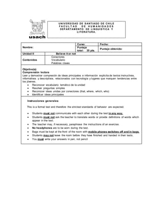 Nombre:
Curso: Fecha:
Puntaje
total: 35 pts.
Puntaje obtenido:
Unidad II Believe it or not
Contenidos
Conectores
Vocabulario
Palabras claves
Objetivo(s):
Comprensión lectora
Leer y demostrar compresión de ideas principales e información explicita de textos instructivos,
informativos y descriptivos, relacionados con tecnología y lugares que marquen tendencias entre
los jóvenes.
 Reconocer vocabulario temático de la unidad
 Resolver preguntas simples
 Reconocer ideas unidas por conectores (that, where, which, who)
 Identificar ideas principales
Instrucciones generales:
This is a formal test and therefore the strictest standards of behavior are expected.
 Students must not communicate with each other during the test in any way.
 Students must not ask the teacher to translate words or provide definitions of words which
appear in the text.
 The teacher may, if necessary, paraphrase the instructions of an exercise.
 No headphones are to be worn during the test.
 Bags must be kept at the front of the room with mobile phones switches off and in bags.
 Students may not leave the room before they have finished and handed in their tests.
 You must write your answers in pen, not pencil
UNIV ERS IDAD DE S ANTIAGO DE CHILE
F A C U L T A D D E H U M A N I D A D E S
DEP ARTAM ENTO DE LINGUIS TICA Y
LITERATURA.
 