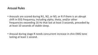 Arousal Rules
• Arousals are scored during N1, N2, or N3, or R if there is an abrupt
shift in EEG frequency, including alpha, theta, and/or other
frequencies exceeding 16 Hz that last at least 3 seconds, preceded by
at least 10 seconds of stable sleep.
• Arousal during stage R needs concurrent increase in chin EMG tone
lasting at least 1 second.
 
