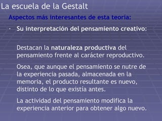 La escuela de la Gestalt Aspectos más interesantes de esta teoría: Su interpretación del pensamiento creativo :  Destacan la  naturaleza productiva  del pensamiento frente al carácter reproductivo. Osea, que aunque el pensamiento se nutre de la experiencia pasada, almacenada en la memoria, el producto resultante es nuevo, distinto de lo que existía antes. La actividad del pensamiento modifica la experiencia anterior para obtener algo nuevo. 