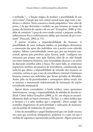 113
O louco infrator e a reforma psiquiátrica: descaminhos
é atribuída “... a função mágica de predizer a possibilidade de um
novo crime”. Função que tem caráter central neste jogo entre a me-
dicina e o direito. Neste contexto o laudo psiquiátrico “tem valor de
prova, é ele que determina a verdade, no que interessa ao campo da
justiça, da história do sujeito e de seu ato” (Gonçalves, 2008, p. 64),
além de constituir “a peça de certo modo central, a pequena cavilha,
infinitamente fraca e infinitamente sólida, que mantém de pé o con-
junto” (Foucault, 2002, p. 51).
É preciso ressaltar a imponderabilidade do humano. A
possibilidade de uma avaliação médica ou psicológica determinar
a consecução das ações dos indivíduos traz à perícia certo colorido
utópico. Adotar a periculosidade, termo que, por sua natureza con-
ceitual, aponta para prováveis ações futuras, pode configurar um
retrocesso por propor uma ação ilusória, além de ter sido forjada
em outro momento histórico, com necessidades diversas e no início
da discussão científica sobre o louco. Por outro lado, os criminosos
imputáveis também são passíveis de reincidência, considerando que
nada há que afirme a impossibilidade de reincidir dos mesmos; ao
contrário, estima-se que a taxa de reincidência criminal é fenômeno
bastante comum nos indivíduos que foram privados de liberdade.
Assim, pela via da periculosidade e consequente defesa social, não
se sustenta a manutenção indeterminada da internação do sujeito
considerado inimputável.
Apesar destas contradições, o laudo médico, como apontamos
anteriormente, carrega a responsabilidade de subsídio da decisão ju-
dicial. Como indica Gonçalves (2008, p. 6), em relação ao encami-
nhamento dado ao louco criminoso, “de fato, é o saber médico que
o instaura e é o saber médico que o suspende”. Deste campo são
mantidos diagnósticos de periculosidade e indicações de manuten-
ção da medida de isolamento do paciente.
A fim de exemplificar o papel fundamental que este laudo encerra
em casos que envolvem inimputáveis, podemos ir a casos em que a
medida de segurança é questionada juridicamente. Alguns processos
 