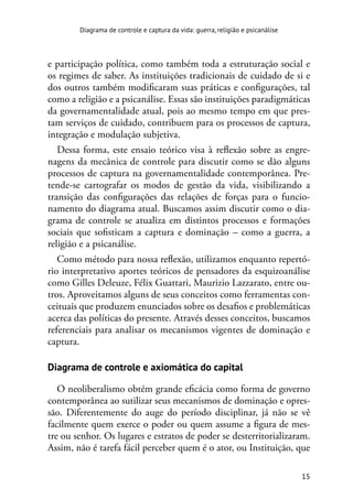 15
Diagrama de controle e captura da vida: guerra, religião e psicanálise
e participação política, como também toda a estruturação social e
os regimes de saber. As instituições tradicionais de cuidado de si e
dos outros também modificaram suas práticas e configurações, tal
como a religião e a psicanálise. Essas são instituições paradigmáticas
da governamentalidade atual, pois ao mesmo tempo em que pres-
tam serviços de cuidado, contribuem para os processos de captura,
integração e modulação subjetiva.
Dessa forma, este ensaio teórico visa à reflexão sobre as engre-
nagens da mecânica de controle para discutir como se dão alguns
processos de captura na governamentalidade contemporânea. Pre-
tende-se cartografar os modos de gestão da vida, visibilizando a
transição das configurações das relações de forças para o funcio-
namento do diagrama atual. Buscamos assim discutir como o dia-
grama de controle se atualiza em distintos processos e formações
sociais que sofisticam a captura e dominação – como a guerra, a
religião e a psicanálise.
Como método para nossa reflexão, utilizamos enquanto repertó-
rio interpretativo aportes teóricos de pensadores da esquizoanálise
como Gilles Deleuze, Félix Guattari, Maurizio Lazzarato, entre ou-
tros. Aproveitamos alguns de seus conceitos como ferramentas con-
ceituais que produzem enunciados sobre os desafios e problemáticas
acerca das políticas do presente. Através desses conceitos, buscamos
referenciais para analisar os mecanismos vigentes de dominação e
captura.
Diagrama de controle e axiomática do capital
O neoliberalismo obtém grande eficácia como forma de governo
contemporânea ao sutilizar seus mecanismos de dominação e opres-
são. Diferentemente do auge do período disciplinar, já não se vê
facilmente quem exerce o poder ou quem assume a figura de mes-
tre ou senhor. Os lugares e estratos de poder se desterritorializaram.
Assim, não é tarefa fácil perceber quem é o ator, ou Instituição, que
 