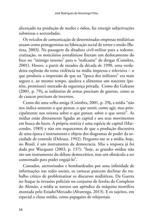 34
José Rodrigues de Alvarenga Filho
alicerçado na produção de medos e ódios, faz emergir subjetivações
submissas e acovardadas.
Os veículos de comunicação de determinadas empresas midiáticas
atuam como protagonistas na fabricação social de terror e medo (Ba-
tista, 2003). Na passagem da ditadura civil-militar para a redemo-
cratização, os noticiários jornalísticos fizeram um deslocamento do
foco no “inimigo interno” para o “traficante” de drogas (Coimbra,
2001). Houve, a partir de meados da década de 1990, uma verda-
deira explosão do tema violência na mídia impressa e televisiva – o
que produzia a impressão de que na “época dos militares” era mais
seguro e, ao mesmo tempo, ajudava a alimentar um nascente (po-
rém, promissor) mercado da segurança privada. Como diz Galeano
(2001, p. 79), as indústrias de armas precisam de guerras, como as
de casacos precisam de invernos.
Como diz uma velha amiga (Coimbra, 2001, p. 29), a mídia “não
nos indica somente o que pensar, o que sentir, como agir, mas prin-
cipalmente nos orienta sobre o que pensar, sobre o que sentir”. As
mídias estão diretamente ligadas ao capital e aos seus movimentos
em busca do lucro. A própria notícia é uma espécie de capital (Mar-
condes, 1989) e não nos esquecemos de que a produção discursiva
de uma época é instrumento e objeto dos diagramas de poder da so-
ciedade de controle (Deleuze, 1992). Pergunto-me se a mídia, hoje,
no Brasil, é um instrumento da democracia. Mas a resposta já foi
dada por Wacquant (2003, p. 157): “hoje, as grandes mídias não
são um instrumento do debate democrático, mas um obstáculo a ser
contornado para poder engajá-lo”.
Cansados, aterrorizados e bombardeados por uma infinidade de
informações nas redes sociais, os cariocas parecem declinar do tra-
balho crítico de problematizar os discursos midiáticos. Da Guerra
no Iraque às invasões policiais no conjunto de favelas do Complexo
do Alemão, a mídia se tornou um apêndice da máquina mortífera
montada pelo Estado/Mercado (Alvarenga, 2013). E os sujeitos, em
especial a classe média, como papagaios de telejornais.
 