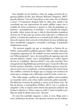 37
Carta a Kublai Kahn. Ou, relato de uma cidade em ebulição
Este episódio me fez lembrar a frase do antigo secretário de se-
gurança pública do Rio, José Mariano Beltrame (Nogueira, 2007),
quando afirmou: “tiro em Copacabana é uma coisa, tiro no Alemão
é outra”. O tratamento desigual dado às vidas nesta cidade é tão
escrachado que um representante do poder público sequer tem o
cuidado de tentar escamotear o quanto as vidas da população su-
burbana – principalmente os favelados –, nos cálculos das relações
de poder, valem menos do que a vida de determinados moradores
da zona sul. O que mais me assusta nisso tudo não é a violência da
polícia, o cinismo dos políticos ou a conivência da mídia, mas a au-
sência de espanto, bem como de revolta diante de uma realidade que
desce arranhando a garganta e revirando o estômago. A população
simplesmente aceita.
No universo singular em que se constituem os bairros do su-
búrbio, muitas políticas públicas parecem “falhar”: saúde, educação,
transportes, segurança etc. Na verdade, no meu entender, trata-se de
um “falhar proposital”, isto é, de uma política de segurança que não
tem por objetivo “acabar” com a criminalidade ou o tráfico (apesar
de este ser o midiático “discurso oficial”), mas, pelo contrário, fazer
uma gestão das ilegalidades que permitam que o varejo do tráfico nas
favelas continue existindo e, através de infindáveis guerras entre fac-
ções ou entre estas e os policiais, o sistema produza um sinistro lucro
dos conflitos: comércio de drogas que se conjuga com comércio de
armas que se conjuga com a fabricação social de medo e terror etc.
Meu velho amigo, a política de segurança pública carioca poderia
ser resumida, talvez, com a frase “pobre morrendo, pobre matando”.
Há diferentes maneiras de produzir a morte ou de deixar viver. No
Rio de Janeiro, a tanatopolítica (Pelbart, 2017), isto é, o poder de
aniquilar a vida, se majora tanto através das operações policiais nas
favelas (o objetivo é: “deixar corpo no chão”2
) como na política pú-
blica de saúde de deixar morrer por “descaso”.
Às vezes fico acordado enquanto a noite se esvai. Brigo com o
sono, lembranças da prisão e da repressão insistem em me habitar.
 